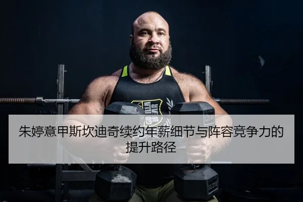 朱婷意甲斯坎迪奇续约年薪细节与阵容竞争力的提升路径